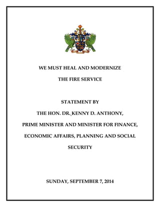 WE MUST HEAL AND MODERNIZE 
THE FIRE SERVICE 
STATEMENT BY 
THE HON. DR. KENNY D. ANTHONY, 
PRIME MINISTER AND MINISTER FOR FINANCE, 
ECONOMIC AFFAIRS, PLANNING AND SOCIAL 
SECURITY 
SUNDAY, SEPTEMBER 7, 2014 
 