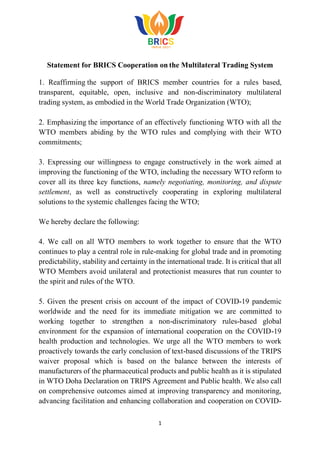 1
Statement for BRICS Cooperation on the Multilateral Trading System
1. Reaffirming the support of BRICS member countries for a rules based,
transparent, equitable, open, inclusive and non-discriminatory multilateral
trading system, as embodied in the World Trade Organization (WTO);
2. Emphasizing the importance of an effectively functioning WTO with all the
WTO members abiding by the WTO rules and complying with their WTO
commitments;
3. Expressing our willingness to engage constructively in the work aimed at
improving the functioning of the WTO, including the necessary WTO reform to
cover all its three key functions, namely negotiating, monitoring, and dispute
settlement, as well as constructively cooperating in exploring multilateral
solutions to the systemic challenges facing the WTO;
We hereby declare the following:
4. We call on all WTO members to work together to ensure that the WTO
continues to play a central role in rule-making for global trade and in promoting
predictability, stability and certainty in the international trade. It is critical that all
WTO Members avoid unilateral and protectionist measures that run counter to
the spirit and rules of the WTO.
5. Given the present crisis on account of the impact of COVID-19 pandemic
worldwide and the need for its immediate mitigation we are committed to
working together to strengthen a non-discriminatory rules-based global
environment for the expansion of international cooperation on the COVID-19
health production and technologies. We urge all the WTO members to work
proactively towards the early conclusion of text-based discussions of the TRIPS
waiver proposal which is based on the balance between the interests of
manufacturers of the pharmaceutical products and public health as it is stipulated
in WTO Doha Declaration on TRIPS Agreement and Public health. We also call
on comprehensive outcomes aimed at improving transparency and monitoring,
advancing facilitation and enhancing collaboration and cooperation on COVID-
 