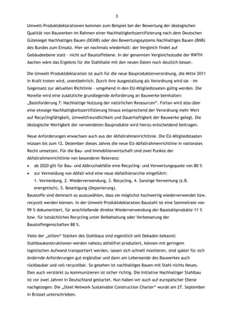 3

Umwelt-Produktdeklarationen kommen zum Beispiel bei der Bewertung der ökologischen
Qualität von Bauwerken im Rahmen einer Nachhaltigkeitszertifizierung nach dem Deutschen
Gütesiegel Nachhaltiges Bauen (DGNB) oder des Bewertungssystems Nachhaltiges Bauen (BNB)
des Bundes zum Einsatz. Hier sei nochmals wiederholt: der Vergleich findet auf
Gebäudeebene statt – nicht auf Baustoffebene. In der genannten Vergleichsstudie der RWTH
Aachen wäre das Ergebnis für die Stahlhalle mit den neuen Daten noch deutlich besser.

Die Umwelt-Produktdeklaration ist auch für die neue Bauproduktenverordnung, die Mitte 2011
in Kraft treten wird, unentbehrlich. Durch ihre Ausgestaltung als Verordnung wird sie – im
Gegensatz zur aktuellen Richtlinie – umgehend in den EU-Mitgliedstaaten gültig werden. Die
Novelle wird eine zusätzliche grundlegende Anforderung an Bauwerke beinhalten:
„Basisforderung 7: Nachhaltige Nutzung der natürlichen Ressourcen“. Fortan wird also über
eine etwaige Nachhaltigkeitszertifizierung hinaus entsprechend der Verordnung mehr Wert
auf Recyclingfähigkeit, Umweltfreundlichkeit und Dauerhaftigkeit der Bauwerke gelegt. Die
ökologische Wertigkeit der verwendeten Bauprodukte wird hierzu entscheidend beitragen.

Neue Anforderungen erwachsen auch aus der Abfallrahmenrichtlinie. Die EU-Mitgliedstaaten
müssen bis zum 12. Dezember dieses Jahres die neue EU-Abfallrahmenrichtline in nationales
Recht umsetzen. Für die Bau- und Immobilienwirtschaft sind zwei Punkte der
Abfallrahmenrichtlinie von besonderer Relevanz:
   ab 2020 gilt für Bau- und Abbruchabfälle eine Recycling- und Verwertungsquote von 80 %
   zur Vermeidung von Abfall wird eine neue Abfallhierarchie eingeführt:
    1. Vermeidung, 2. Wiederverwendung, 3. Recycling, 4. Sonstige Verwertung (z.B.
    energetisch), 5. Beseitigung (Deponierung).
Baustoffe sind demnach so auszuwählen, dass sie möglichst hochwertig wiederverwendet bzw.
recycelt werden können. In der Umwelt-Produktdeklaration Baustahl ist eine Sammelrate von
99 % dokumentiert, für anschließende direkte Wiederverwendung der Baustahlprodukte 11 %
bzw. für tatsächliches Recycling unter Beibehaltung oder Verbesserung der
Baustoffeigenschaften 88 %.

Viele der „stillen“ Stärken des Stahlbaus sind eigentlich seit Dekaden bekannt:
Stahlbaukonstruktionen werden nahezu abfallfrei produziert, können mit geringem
logistischen Aufwand transportiert werden, lassen sich schnell montieren, sind später für sich
ändernde Anforderungen gut ergänzbar und dann am Lebensende des Bauwerkes auch
rückbaubar und voll recycelbar. So gesehen ist nachhaltiges Bauen mit Stahl nichts Neues.
Dies auch verstärkt zu kommunizieren ist sicher richtig. Die Initiative Nachhaltiger Stahlbau
ist vor zwei Jahren in Deutschland gestartet. Nun haben wir auch auf europäischer Ebene
nachgezogen: Die „Steel Network Sustainable Construction Charter“ wurde am 27. September
in Brüssel unterschrieben.
 