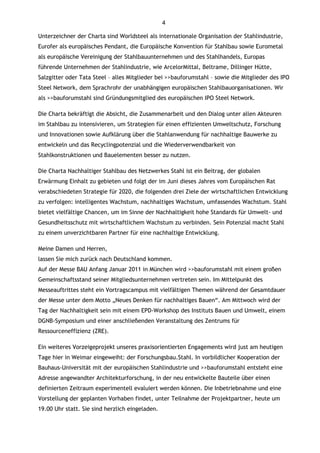 4

Unterzeichner der Charta sind Worldsteel als internationale Organisation der Stahlindustrie,
Eurofer als europäisches Pendant, die Europäische Konvention für Stahlbau sowie Eurometal
als europäische Vereinigung der Stahlbauunternehmen und des Stahlhandels, Europas
führende Unternehmen der Stahlindustrie, wie ArcelorMittal, Beltrame, Dillinger Hütte,
Salzgitter oder Tata Steel – alles Mitglieder bei >>bauforumstahl – sowie die Mitglieder des IPO
Steel Network, dem Sprachrohr der unabhängigen europäischen Stahlbauorganisationen. Wir
als >>bauforumstahl sind Gründungsmitglied des europäischen IPO Steel Network.

Die Charta bekräftigt die Absicht, die Zusammenarbeit und den Dialog unter allen Akteuren
im Stahlbau zu intensivieren, um Strategien für einen effizienten Umweltschutz, Forschung
und Innovationen sowie Aufklärung über die Stahlanwendung für nachhaltige Bauwerke zu
entwickeln und das Recyclingpotenzial und die Wiederverwendbarkeit von
Stahlkonstruktionen und Bauelementen besser zu nutzen.

Die Charta Nachhaltiger Stahlbau des Netzwerkes Stahl ist ein Beitrag, der globalen
Erwärmung Einhalt zu gebieten und folgt der im Juni dieses Jahres vom Europäischen Rat
verabschiedeten Strategie für 2020, die folgenden drei Ziele der wirtschaftlichen Entwicklung
zu verfolgen: intelligentes Wachstum, nachhaltiges Wachstum, umfassendes Wachstum. Stahl
bietet vielfältige Chancen, um im Sinne der Nachhaltigkeit hohe Standards für Umwelt- und
Gesundheitsschutz mit wirtschaftlichem Wachstum zu verbinden. Sein Potenzial macht Stahl
zu einem unverzichtbaren Partner für eine nachhaltige Entwicklung.

Meine Damen und Herren,
lassen Sie mich zurück nach Deutschland kommen.
Auf der Messe BAU Anfang Januar 2011 in München wird >>bauforumstahl mit einem großen
Gemeinschaftsstand seiner Mitgliedsunternehmen vertreten sein. Im Mittelpunkt des
Messeauftrittes steht ein Vortragscampus mit vielfältigen Themen während der Gesamtdauer
der Messe unter dem Motto „Neues Denken für nachhaltiges Bauen“. Am Mittwoch wird der
Tag der Nachhaltigkeit sein mit einem EPD-Workshop des Instituts Bauen und Umwelt, einem
DGNB-Symposium und einer anschließenden Veranstaltung des Zentrums für
Ressourceneffizienz (ZRE).

Ein weiteres Vorzeigeprojekt unseres praxisorientierten Engagements wird just am heutigen
Tage hier in Weimar eingeweiht: der Forschungsbau.Stahl. In vorbildlicher Kooperation der
Bauhaus-Universität mit der europäischen Stahlindustrie und >>bauforumstahl entsteht eine
Adresse angewandter Architekturforschung, in der neu entwickelte Bauteile über einen
definierten Zeitraum experimentell evaluiert werden können. Die Inbetriebnahme und eine
Vorstellung der geplanten Vorhaben findet, unter Teilnahme der Projektpartner, heute um
19.00 Uhr statt. Sie sind herzlich eingeladen.
 