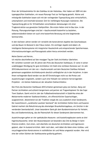 5

Einer der Schlüsselmärkte für den Stahlbau ist der Hallenbau. Hier haben wir 2009 mit den
typengeprüften Stahlhallen, ein neues Planungs-Tool zur Verfügung gestellt. Kleine und
mittelgroße Stahlhallen lassen sich mit der vorliegenden Typenprüfung jetzt wirtschaftlich,
unkompliziert und innerhalb kürzester Zeit für vielfältigste Nutzungen realisieren. Die
Typenprüfung gibt es für 18 Stahlhallen verschiedener Abmessungen mit einer
Tragkonstruktion aus gewalzten Stahlprofilen. Die ersten Hallen sind im Bau bzw. in der
Planung. Planungsunterlagen sind bei >>bauforumstahl kostenfrei zu beziehen,
selbstverständlich bieten wir auch eine kostenfreie Beratung und eine begleitende
Seminarreihe.

In den nächsten Jahren werden wir verstärkt die konstruktiven Aspekte des Geschossbaues
und das Bauen im Bestand in den Fokus rücken. Ein wichtiger Aspekt sind dabei z.B.
intelligente Deckensysteme mit integrierter Haustechnik und entsprechender Speichermasse.
Informationsunterlagen und Planungstools sollen hierzu entwickelt werden.

Meine Damen und Herren,
ich möchte abschließend auf den morgigen Tag der Stahl.Architektur überleiten.
Wir verleihen nunmehr seit 38 Jahren den Preis des Deutschen Stahlbaues. Er weist in seiner
unabhängigen Würdigung für gute Architektur mit Stahl eine sichtbare Konstanz auf. Im Jahr
2010 dokumentieren wir den von >>bauforumstahl und dem Deutschen Stahlbau-Verband
gemeinsam ausgelobten Architekturpreis deutlich umfänglicher als in den Vorjahren. In dem
Ihnen vorliegenden Band werden von den 87 Einreichungen nicht nur die Preise und
Auszeichnungen vorgestellt, sondern auch eine Vielzahl von weiteren hervorragenden
Projekten – ein kleines Vademecum der aktuellen Stahlarchitektur.

Den Preis des Deutschen Stahlbaues 2010 erhalten gemeinsam gmp.von Gerkan, Marg und
Partner Architekten und schlaich bergermann und partner als Tragwerksplaner für das Cape
Town Stadium. Damit wird im Jahr der Fußballweltmeisterschaft in Südafrika eines der
Meisterwerke moderner Stadionarchitektur, ein offensichtlicher Exportschlager,
ausgezeichnet. Abweichend von der Tradition vergab die Jury zusätzlich einen Sonderpreis.
Der Aussichtsturm „Landmarke Lausitzer Seenland“ der Architekten Stefan Giers und Susanne
Gabriel markiert die Rekultivierung des ehemaligen Braunkohlentagebaus, ein Zeichen in der
werdenden Seenlandschaft. Unser besonderer Dank gilt dem Bundesministerium für Verkehr,
Bau und Stadtentwicklung, das die Patenschaft für diesen Sonderpreis übernommen hat.

Auszeichnungen gehen an vier spektakuläre Museums- und Ausstellungsbauten sowie an drei
Ingenieurbauwerke. Unter den Museumsbauten sei besonders das Cité du Design in Saint-
Etienne erwähnt. Zum einen, weil ebenfalls von deutschen Architekten und Ingenieuren
geplant, aber im Ausland errichtet. Mehr noch aber, weil dabei die Ideen eines rückbau- und
recyclinggerechten Konstruierens in vorbildlicher Art und Weise umgesetzt wurden. Hier wird
eine der stillen Stärken der Stahlbauweise großartig gefeiert.
 