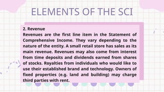 ELEMENTS OF THE SCI
2. Revenue
Revenues are the first line item in the Statement of
Comprehensive Income. They vary depending to the
nature of the entity. A small retail store has sales as its
main revenue. Revenues may also come from interest
from time deposits and dividends earned from shares
of stocks. Royalties from individuals who would like to
use their established brand and technology. Owners of
fixed properties (e.g. land and building) may charge
third parties with rent.
 