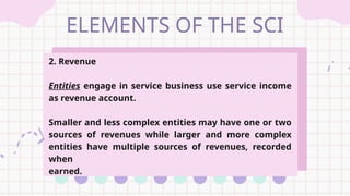 ELEMENTS OF THE SCI
2. Revenue
Entities engage in service business use service income
as revenue account.
Smaller and less complex entities may have one or two
sources of revenues while larger and more complex
entities have multiple sources of revenues, recorded
when
earned.
 