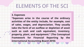 ELEMENTS OF THE SCI
3. Expenses
“Expenses arise in the course of the ordinary
activities of the entity include, for example, cost
of sales, wages, and depreciation. They usually
take the form of an outflow or depletion of asset
such as cash and cash equivalent, inventory,
property, plant, and equipment.” (The Conceptual
Framework for Financial Reporting by the
International Accounting Board 2010)
 