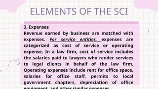 ELEMENTS OF THE SCI
3. Expenses
Revenue earned by business are matched with
expenses. For service entities, expenses are
categorized as cost of service or operating
expense. In a law firm, cost of service includes
the salaries paid to lawyers who render services
to legal clients in behalf of the law firm.
Operating expenses include rent for office space,
salaries for office staff, permits to local
government chapters, depreciation of office
 