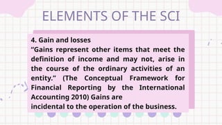 ELEMENTS OF THE SCI
4. Gain and losses
“Gains represent other items that meet the
definition of income and may not, arise in
the course of the ordinary activities of an
entity.” (The Conceptual Framework for
Financial Reporting by the International
Accounting 2010) Gains are
incidental to the operation of the business.
 