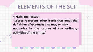 ELEMENTS OF THE SCI
4. Gain and losses
“Losses represent other items that meet the
definition of expenses and may or may
not arise in the course of the ordinary
activities of the entity.”
 