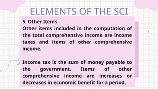 ELEMENTS OF THE SCI
5. Other Items
Other items included in the computation of
the total comprehensive income are income
taxes and items of other comprehensive
income.
Income tax is the sum of money payable to
the government. Items of other
comprehensive income are increases or
decreases in economic benefit for a period.
 
