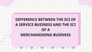 DIFFERENCE BETWEEN THE SCI OF
A SERVICE BUSINESS AND THE SCI
OF A
MERCHANDISING BUSINESS
 
