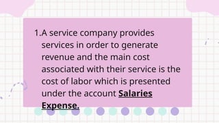 1.A service company provides
services in order to generate
revenue and the main cost
associated with their service is the
cost of labor which is presented
under the account Salaries
Expense.
 
