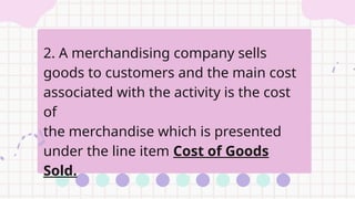 2. A merchandising company sells
goods to customers and the main cost
associated with the activity is the cost
of
the merchandise which is presented
under the line item Cost of Goods
Sold.
 