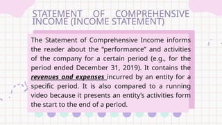 STATEMENT OF COMPREHENSIVE
INCOME (INCOME STATEMENT)
The Statement of Comprehensive Income informs
the reader about the “performance” and activities
of the company for a certain period (e.g., for the
period ended December 31, 2019). It contains the
revenues and expenses incurred by an entity for a
specific period. It is also compared to a running
video because it presents an entity’s activities form
the start to the end of a period.
 