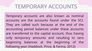 TEMPORARY ACCOUNTS
Temporary accounts are also known as nominal
accounts are the accounts found under the SCI.
They are called such because at the end of the
accounting period balances under these accounts
are transferred to the capital account, thus having
only temporary amounts and resulting to zero
beginning balances at the beginning of the
following year. (Haddock, Price, & Farina, 2012)
 