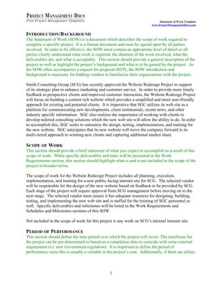 Statement of Work Template
                                                                           www.ProjectManagementDocs.com


INTRODUCTION/BACKGROUND
The Statement of Work (SOW) is a document which describes the scope of work required to
complete a specific project. It is a formal document and must be agreed upon by all parties
involved. In order to be effective, the SOW must contain an appropriate level of detail so all
parties clearly understand what work is required, the duration of the work involved, what the
deliverables are, and what is acceptable. This section should provide a general description of the
project as well as highlight the project’s background and what is to be gained by the project. As
the SOW often accompanies a request for proposal (RFP), the SOW introduction and
background is necessary for bidding vendors to familiarize their organizations with the project.

Smith Consulting Group (SCG) has recently approved the Website Redesign Project in support
of its strategic plan to enhance marketing and customer service. In order to provide more timely
feedback to prospective clients and improved customer interaction, the Website Redesign Project
will focus on building a content rich website which provides a simplified and more user-friendly
approach for existing and potential clients. It is imperative that SGC utilizes its web site as a
platform for communicating new developments, client testimonials, recent news, and other
industry specific information. SGC also realizes the importance of working with clients to
develop tailored consulting solutions which the new web site will allow the ability to do. In order
to accomplish this, SGC seeks to outsource the design, testing, implementation, and training for
the new website. SGC anticipates that its new website will move the company forward in its
multi-tiered approach to winning new clients and capturing additional market share.

SCOPE OF WORK
This section should provide a brief statement of what you expect to accomplish as a result of this
scope of work. While specific deliverables and tasks will be presented in the Work
Requirements section, this section should highlight what is and is not included in the scope of the
project in broader terms.

The scope of work for the Website Redesign Project includes all planning, execution,
implementation, and training for a new public-facing internet site for SCG. The selected vendor
will be responsible for the design of the new website based on feedback to be provided by SCG.
Each stage of the project will require approval from SCG management before moving on to the
next stage. The selected vendor must ensure it has adequate resources for designing, building,
testing, and implementing the new web site and is staffed for the training of SGC personnel as
well. Specific deliverables and milestones will be listed in the Work Requirements and
Schedules and Milestones sections of this SOW.

Not included in the scope of work for this project is any work on SCG’s internal intranet site.

PERIOD OF PERFORMANCE
This section should define the time period over which the project will occur. The timeframe for
the project can be pre-determined or based on a completion date to coincide with some external
requirement (i.e. new Government regulation). It is important to define the period of
performance since this is usually a variable in the project’s cost. Additionally, if there are delays



                                                  2
 