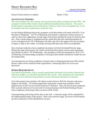 Statement of Work Template
                                                                         www.ProjectManagementDocs.com


Project Closure/Archives Complete                            March 3, 20xx

ACCEPTANCE CRITERIA
This section defines how the customer will accept the deliverables resulting from this SOW. The
acceptance of deliverables must be clearly defined and understood by all parties. This section
should include a description of how both parties will know when work is acceptable, how it will
be accepted, and who is authorized to accept the work.

For the Website Redesign Project the acceptance of all deliverables will reside with SCG’s Vice
President of Marketing. The VP of Marketing will maintain a small team of three advisors in
order to ensure the completeness of each stage of the project and that the scope of work has been
met. Once a project phase is completed and the vendor provides their report/presentation for
review and approval, the VP of Marketing will either sign off on the approval for the next phase
to begin, or reply to the vendor, in writing, advising what tasks must still be accomplished.

Once all project tasks have been completed, the project will enter the handoff/closure stage.
During this stage of the project, the vendor will provide their project closure report and project
task checklist to SCG’s VP of Marketing. The acceptance of this documentation by SCG’s VP
of Marketing will acknowledge acceptance of all project deliverables and that the vendor has met
all assigned tasks.

Any discrepancies involving completion of project tasks or disagreement between SCG and the
chosen vendor will be referred to both organizations’ contracting offices for review and
discussion.

OTHER REQUIREMENTS
Any special requirements, such as security requirements (personnel with security clearance and
what level, badges, etc.) should be described in this section. There should also be a description
of any IT access restrictions/requirements or system downtime/maintenance if required.

All vendor project team members will submit security forms to SCG for clearance and access
badges to the facility. All vendor programmers and quality control team members will be
granted access to SCG servers and all necessary IT functions. They will also be given temporary
SGC accounts which are to be used only for work pertaining to the Website Redesign Project.
Upon completion of the project these accounts will be closed.

All programming and testing will be done in the iLab. A network outage will be scheduled for
the implementation phase of this project. Prior to the network outage, all servers will be backed
up and a notification will be distributed to all users.




                                                 5
 