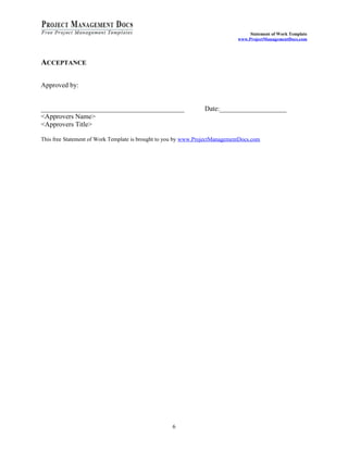Statement of Work Template
                                                                              www.ProjectManagementDocs.com




ACCEPTANCE

Approved by:


___________________________________________                      Date:____________________
<Approvers Name>
<Approvers Title>

This free Statement of Work Template is brought to you by www.ProjectManagementDocs.com




                                                    6
 