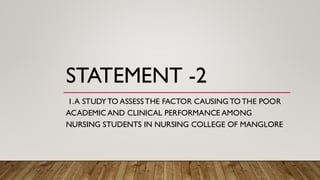 STATEMENT -2
1.A STUDYTO ASSESSTHE FACTOR CAUSING TOTHE POOR
ACADEMIC AND CLINICAL PERFORMANCE AMONG
NURSING STUDENTS IN NURSING COLLEGE OF MANGLORE
 
