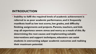INTRODUCTION
• Inability to fulfil the required levels of academic achievement is
referred to as poor academic performance, and it frequently
manifests itself as low test scores, low grades, and difficulty
finishing assignments and projects. Parents, teachers, and kids
may all experience severe stress and worry as a result of this. By
determining the root causes and implementing suitable
interventions and support techniques, educators can assist
students in overcoming subpar academic outcomes and realising
their maximum potential.
 