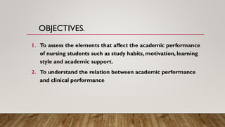 OBJECTIVES.
1. To assess the elements that affect the academic performance
of nursing students such as study habits, motivation, learning
style and academic support.
2. To understand the relation between academic performance
and clinical performance
 