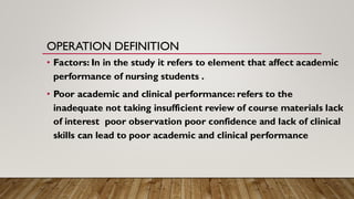OPERATION DEFINITION
• Factors: In in the study it refers to element that affect academic
performance of nursing students .
• Poor academic and clinical performance: refers to the
inadequate not taking insufficient review of course materials lack
of interest poor observation poor confidence and lack of clinical
skills can lead to poor academic and clinical performance
 