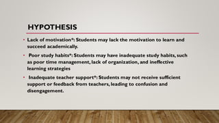 HYPOTHESIS
• Lack of motivation*: Students may lack the motivation to learn and
succeed academically.
• Poor study habits*: Students may have inadequate study habits, such
as poor time management, lack of organization, and ineffective
learning strategies
• Inadequate teacher support*: Students may not receive sufficient
support or feedback from teachers, leading to confusion and
disengagement.
 