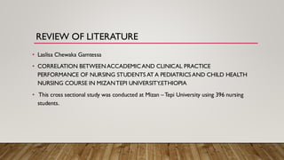 REVIEW OF LITERATURE
• Laslisa Chewaka Gamtessa
• CORRELATION BETWEENACCADEMICAND CLINICAL PRACTICE
PERFORMANCE OF NURSING STUDENTS AT A PEDIATRICS AND CHILD HEALTH
NURSING COURSE IN MIZANTEPI UNIVERSITY,ETHIOPIA
• This cross sectional study was conducted at Mizan –Tepi University using 396 nursing
students.
 