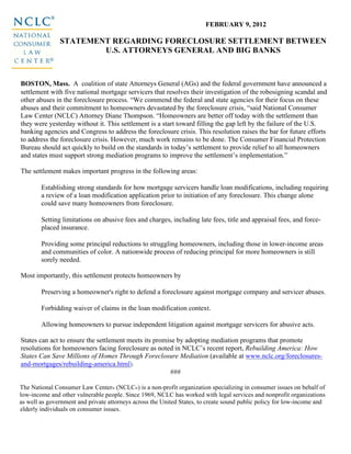 FEBRUARY 9, 2012

               STATEMENT REGARDING FORECLOSURE SETTLEMENT BETWEEN
                       U.S. ATTORNEYS GENERAL AND BIG BANKS



BOSTON, Mass. A coalition of state Attorneys General (AGs) and the federal government have announced a
settlement with five national mortgage servicers that resolves their investigation of the robosigning scandal and
other abuses in the foreclosure process. “We commend the federal and state agencies for their focus on these
abuses and their commitment to homeowners devastated by the foreclosure crisis, “said National Consumer
Law Center (NCLC) Attorney Diane Thompson. “Homeowners are better off today with the settlement than
they were yesterday without it. This settlement is a start toward filling the gap left by the failure of the U.S.
banking agencies and Congress to address the foreclosure crisis. This resolution raises the bar for future efforts
to address the foreclosure crisis. However, much work remains to be done. The Consumer Financial Protection
Bureau should act quickly to build on the standards in today’s settlement to provide relief to all homeowners
and states must support strong mediation programs to improve the settlement’s implementation.”

The settlement makes important progress in the following areas:

        Establishing strong standards for how mortgage servicers handle loan modifications, including requiring
        a review of a loan modification application prior to initiation of any foreclosure. This change alone
        could save many homeowners from foreclosure.

        Setting limitations on abusive fees and charges, including late fees, title and appraisal fees, and force-
        placed insurance.

        Providing some principal reductions to struggling homeowners, including those in lower-income areas
        and communities of color. A nationwide process of reducing principal for more homeowners is still
        sorely needed.

Most importantly, this settlement protects homeowners by

        Preserving a homeowner's right to defend a foreclosure against mortgage company and servicer abuses.

        Forbidding waiver of claims in the loan modification context.

        Allowing homeowners to pursue independent litigation against mortgage servicers for abusive acts.

States can act to ensure the settlement meets its promise by adopting mediation programs that promote
resolutions for homeowners facing foreclosure as noted in NCLC’s recent report, Rebuilding America: How
States Can Save Millions of Homes Through Foreclosure Mediation (available at www.nclc.org/foreclosures-
and-mortgages/rebuilding-america.html).
                                                       ###

The National Consumer Law Center® (NCLC®) is a non-profit organization specializing in consumer issues on behalf of
low-income and other vulnerable people. Since 1969, NCLC has worked with legal services and nonprofit organizations
as well as government and private attorneys across the United States, to create sound public policy for low-income and
elderly individuals on consumer issues.
 