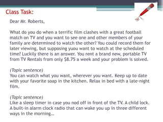 Example 2Topic sentences can make a claim or a judgment.From the moment we arrived, there were problems with the service. First, a very unfriendly desk clerk couldn’t find our reservation. After waiting almost half an hour, we were led by another unfriendly clerk to our room. The room, which had a view of the parking lot instead of the sea, had not yet been cleaned, so we found dirty towels on the beds and trash on the floor. This was not a weekend we had been looking forward to.8