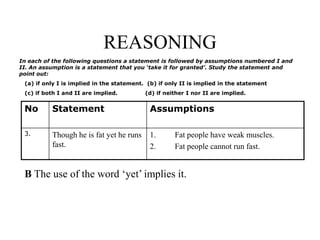 REASONING
No Statement Assumptions
3. Though he is fat yet he runs
fast.
1. Fat people have weak muscles.
2. Fat people cannot run fast.
In each of the following questions a statement is followed by assumptions numbered I and
II. An assumption is a statement that you ‘take it for granted’. Study the statement and
point out:
(a) if only I is implied in the statement. (b) if only II is implied in the statement
(c) if both I and II are implied. (d) if neither I nor II are implied.
B The use of the word ‘yet’ implies it.
 