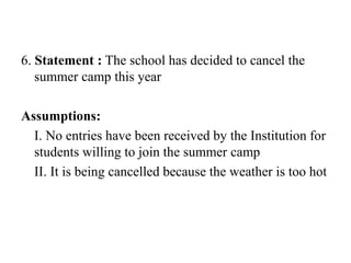 6. Statement : The school has decided to cancel the
summer camp this year
Assumptions:
I. No entries have been received by the Institution for
students willing to join the summer camp
II. It is being cancelled because the weather is too hot
 