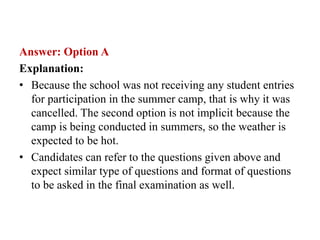 Answer: Option A
Explanation:
• Because the school was not receiving any student entries
for participation in the summer camp, that is why it was
cancelled. The second option is not implicit because the
camp is being conducted in summers, so the weather is
expected to be hot.
• Candidates can refer to the questions given above and
expect similar type of questions and format of questions
to be asked in the final examination as well.
 