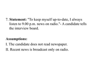 7. Statement: "To keep myself up-to-date, I always
listen to 9.00 p.m. news on radio."- A candidate tells
the interview board.
Assumptions:
I. The candidate does not read newspaper.
II. Recent news is broadcast only on radio.
 