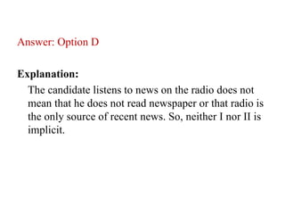 Answer: Option D
Explanation:
The candidate listens to news on the radio does not
mean that he does not read newspaper or that radio is
the only source of recent news. So, neither I nor II is
implicit.
 