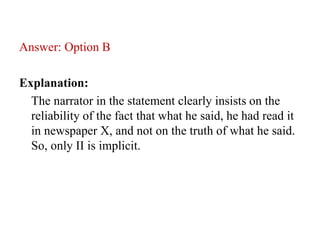 Answer: Option B
Explanation:
The narrator in the statement clearly insists on the
reliability of the fact that what he said, he had read it
in newspaper X, and not on the truth of what he said.
So, only II is implicit.
 