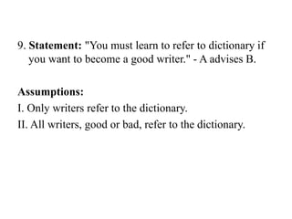 9. Statement: "You must learn to refer to dictionary if
you want to become a good writer." - A advises B.
Assumptions:
I. Only writers refer to the dictionary.
II. All writers, good or bad, refer to the dictionary.
 