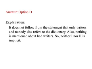 Answer: Option D
Explanation:
It does not follow from the statement that only writers
and nobody else refers to the dictionary. Also, nothing
is mentioned about bad writers. So, neither I nor II is
implicit.
 
