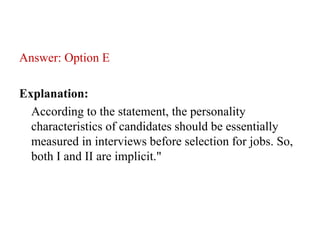 Answer: Option E
Explanation:
According to the statement, the personality
characteristics of candidates should be essentially
measured in interviews before selection for jobs. So,
both I and II are implicit."
 