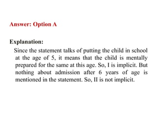 Answer: Option A
Explanation:
Since the statement talks of putting the child in school
at the age of 5, it means that the child is mentally
prepared for the same at this age. So, I is implicit. But
nothing about admission after 6 years of age is
mentioned in the statement. So, II is not implicit.
 