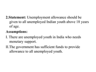 2.Statement: Unemployment allowance should be
given to all unemployed Indian youth above 18 years
of age.
Assumptions:
I. There are unemployed youth in India who needs
monetary support.
II.The government has sufficient funds to provide
allowance to all unemployed youth.
 
