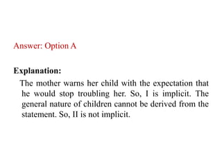 Answer: Option A
Explanation:
The mother warns her child with the expectation that
he would stop troubling her. So, I is implicit. The
general nature of children cannot be derived from the
statement. So, II is not implicit.
 