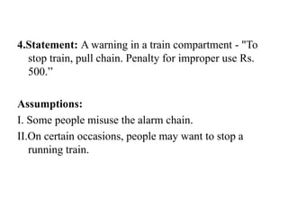 4.Statement: A warning in a train compartment - "To
stop train, pull chain. Penalty for improper use Rs.
500.”
Assumptions:
I. Some people misuse the alarm chain.
II.On certain occasions, people may want to stop a
running train.
 