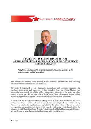 1 | P a g e
STATEMENT BY HON DR ERNEST HILARE
AT THE SAINT LUCIA LABOUR PARTY’S PRESS CONFERENCE
SEPTEMBER 3, 2020
Petty Prime Minister, sued in his personal capacity, now using resources of the
state to execute political persecution
The insecure and infantile Prime Minister Allen Chastanet’s uncontrollable and disturbing
obsession with me continues and has intensified.
Previously, I responded to oral statements, insinuations and comments regarding the
purchase, importation and ownership of two vehicles. Now, the Prime Minister has
shamefully weaponized his official office, misuses the resources of the state and taken
matters to a new level. He has now reduced the Office of Prime Minister to a weapon against
a political opponent in executing a baseless and vindictive witch-hunt against me.
I am advised that the official statement of September 2, 2020, from the Prime Minister’s
Office constitutes a further defamation against me. Accordingly, I have instructed my
Attorneys to take further legal action on my behalf to the fullest extent of the law to protect
my reputation and constitutional rights. In this regard, I will say very little directly about the
contents of the Office of the Prime Minister’s Statement, lest I be held in contempt of Court. I
am also limited in what documents that I can share with you at this time.
 