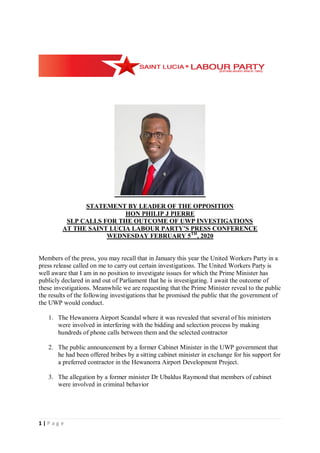1 | P a g e
STATEMENT BY LEADER OF THE OPPOSITION
HON PHILIP J PIERRE
SLP CALLS FOR THE OUTCOME OF UWP INVESTIGATIONS
AT THE SAINT LUCIA LABOUR PARTY’S PRESS CONFERENCE
WEDNESDAY FEBRUARY 5TH
, 2020
Members of the press, you may recall that in January this year the United Workers Party in a
press release called on me to carry out certain investigations. The United Workers Party is
well aware that I am in no position to investigate issues for which the Prime Minister has
publicly declared in and out of Parliament that he is investigating. I await the outcome of
these investigations. Meanwhile we are requesting that the Prime Minister reveal to the public
the results of the following investigations that he promised the public that the government of
the UWP would conduct.
1. The Hewanorra Airport Scandal where it was revealed that several of his ministers
were involved in interfering with the bidding and selection process by making
hundreds of phone calls between them and the selected contractor
2. The public announcement by a former Cabinet Minister in the UWP government that
he had been offered bribes by a sitting cabinet minister in exchange for his support for
a preferred contractor in the Hewanorra Airport Development Project.
3. The allegation by a former minister Dr Ubaldus Raymond that members of cabinet
were involved in criminal behavior
 