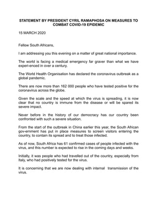 STATEMENT BY PRESIDENT CYRIL RAMAPHOSA ON MEASURES TO
COMBAT COVID-19 EPIDEMIC
15 MARCH 2020
Fellow South Africans,
I am addressing you this evening on a matter of great national importance.
The world is facing a medical emergency far graver than what we have
experi-enced in over a century.
The World Health Organisation has declared the coronavirus outbreak as a
global pandemic.
There are now more than 162 000 people who have tested positive for the
coronavirus across the globe.
Given the scale and the speed at which the virus is spreading, it is now
clear that no country is immune from the disease or will be spared its
severe impact.
Never before in the history of our democracy has our country been
confronted with such a severe situation.
From the start of the outbreak in China earlier this year, the South African
gov-ernment has put in place measures to screen visitors entering the
country, to contain its spread and to treat those infected.
As of now, South Africa has 61 confirmed cases of people infected with the
virus, and this number is expected to rise in the coming days and weeks.
Initially, it was people who had travelled out of the country, especially from
Italy, who had positively tested for the virus.
It is concerning that we are now dealing with internal transmission of the
virus.
 