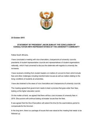 23 October 2015
STATEMENT BY PRESIDENT JACOB ZUMAAT THE CONCLUSION OF
CONSULTATION WITH REPRESENTATIVES OF THE UNIVERSITY COMMUNITY
Fellow South Africans,
I have concluded a meeting with vice-chancellors, chairpersons of university councils,
presidents of student representative councils and representatives of student organisations
nationally, which I had convened to discuss the stalemate with regards to university fee
increases.
I have received a briefing from student leaders on matters of concern to them which include
fees and other challenges including transformation issues as well as matters relating to the
living conditions of students at universities.
I have also listened to the views of vice chancellors and chairpersons of university councils.
The meeting agreed that government needs to lead a process that goes wider than fees,
looking at the higher education sector.
On the matter at hand, we agreed that there will be a zero increase of university fees in
2016. Discussions will continue looking at broader issues than the fees.
It was agreed that the Vice-Chancellors will extend the time for the examinations period to
compensate for the time lost.
In the long term, there is a package of issues that was raised at the meeting that needs to be
followed up.
 