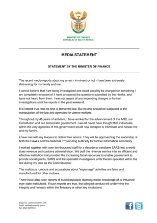Enquiries: Communications Unit
Email: media@treasury.gov.za
Tel: (012) 315 5944
MEDIA STATEMENT
STATEMENT BY THE MINISTER OF FINANCE
The recent media reports about my arrest - imminent or not - have been extremely
distressing for my family and me.
I cannot believe that I am being investigated and could possibly be charged for something I
am completely innocent of. I have answered the questions submitted by the Hawks, and
have not heard from them. I was not aware of any impending charges or further
investigations until the reports in the past weekend.
It is indeed true, that no one is above the law. But no one should be subjected to the
manipulation of the law and agencies for ulterior motives.
Throughout my 45 years of activism, I have worked for the advancement of the ANC, our
Constitution and our democratic government. I would never have thought that individuals
within the very agencies of this government would now conspire to intimidate and harass me
and my family.
I have met with my lawyers to obtain their advice. They will be approaching the leadership of
both the Hawks and the National Prosecuting Authority for further information and clarity.
I worked together with over ten thousand staff for a decade to transform SARS into a world
class revenue and customs administration. We built the revenue service into an efficient and
effective institution that provided the increasing fiscal resources to enable government to
provide social grants. SARS and the specialist investigative units therein operated within the
law during my time as the Commissioner.
The malicious rumours and accusations about "espionage" activities are false and
manufactured for other motives.
There have also been reports of businesspeople claiming inside knowledge of or influence
over state institutions. If such reports are true, that alleged conduct will undermine the
integrity and honesty within the Treasury or other key institutions.
 