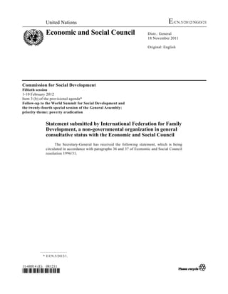 United Nations                                                          E/CN.5/2012/NGO/21
             Economic and Social Council                                 Distr.: General
                                                                         18 November 2011

                                                                         Original: English




Commission for Social Development
Fiftieth session
1-10 February 2012
Item 3 (b) of the provisional agenda*
Follow-up to the World Summit for Social Development and
the twenty-fourth special session of the General Assembly:
priority theme: poverty eradication


             Statement submitted by International Federation for Family
             Development, a non-governmental organization in general
             consultative status with the Economic and Social Council
                   The Secretary-General has received the following statement, which is being
             circulated in accordance with paragraphs 36 and 37 of Economic and Social Council
             resolution 1996/31.




           * E/CN.5/2012/1.


11-60014 (E) 081211
*1160014*
 