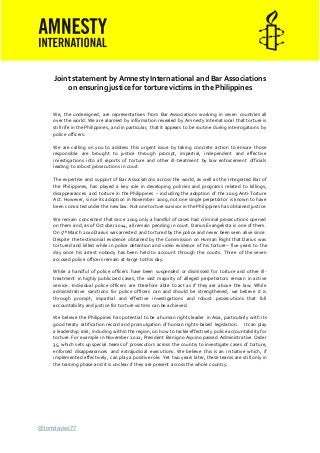 @tomdavies77
Joint statement by Amnesty International and Bar Associations
on ensuring justice for torture victims in the Philippines
We, the undersigned, are representatives from Bar Associations working in seven countries all
over the world. We are alarmed by information revealed by Amnesty International that torture is
still rife in the Philippines, and in particular, that it appears to be routine during interrogations by
police officers.
We are calling on you to address this urgent issue by taking concrete action to ensure those
responsible are brought to justice through prompt, impartial, independent and effective
investigations into all reports of torture and other ill-treatment by law enforcement officials
leading to robust prosecutions in court.
The expertise and support of Bar Associations across the world, as well as the Integrated Bar of
the Philippines, has played a key role in developing policies and programs related to killings,
disappearances and torture in the Philippines – including the adoption of the 2009 Anti-Torture
Act. However, since its adoption in November 2009, not one single perpetrator is known to have
been convicted under the new law. Not one torturesurvivor in the Philippines has obtained justice.
We remain concerned that since 2009 only a handful of cases had criminal prosecutions opened
on them and, as of October 2014, all remain pending in court. Darius Evangelista is one of them.
On 5th March 2010 Darius was arrested and tortured by the police and never been seen alive since.
Despite the testimonial evidence obtained by the Commission on Human Right that Darius was
tortured and killed while in police detention and video evidence of his torture– five years to the
day since his arrest nobody has been held to account through the courts. Three of the seven
accused police officers remain at-large to this day.
While a handful of police officers have been suspended or dismissed for torture and other ill-
treatment in highly publicized cases, the vast majority of alleged perpetrators remain in active
service. Individual police officers are therefore able to act as if they are above the law. While
administrative sanctions for police officers can and should be strengthened, we believe it is
through prompt, impartial and effective investigations and robust prosecutions that full
accountability and justice for torture victims can be achieved.
We believe the Philippines has potential to be a human rights leader in Asia, particularly with its
good treaty ratification record and promulgation of human rights-based legislation. It can play
a leadership role, including within the region, on how to tackle effectively police accountability for
torture. For example in November 2012, President Benigno Aquino passed Administrative Order
35, which sets up special teams of prosecutors across the country to investigate cases of torture,
enforced disappearances and extrajudicial executions. We believe this is an initiative which, if
implemented effectively, can play a positive role. Yet two years later, these teams are still only in
the training phase and it is unclear if they are present across the whole country.
 