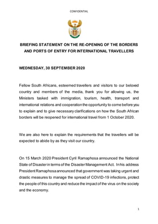 CONFIDENTIAL
1
BRIEFING STATEMENT ON THE RE-OPENING OF THE BORDERS
AND PORTS OF ENTRY FOR INTERNATIONAL TRAVELLERS
WEDNESDAY, 30 SEPTEMBER 2020
Fellow South Africans, esteemed travellers and visitors to our beloved
country and members of the media, thank you for allowing us, the
Ministers tasked with immigration, tourism, health, transport and
international relations and cooperationthe opportunity to come before you
to explain and to give necessary clarifications on how the South African
borders will be reopened for international travel from 1 October 2020.
We are also here to explain the requirements that the travellers will be
expected to abide by as they visit our country.
On 15 March 2020 President Cyril Ramaphosa announced the National
State of Disasterin terms of the DisasterManagement Act. Inhis address
PresidentRamaphosaannounced that government was taking urgent and
drastic measures to manage the spread of COVID-19 infections, protect
the people of this country and reduce the impactof the virus on the society
and the economy.
 