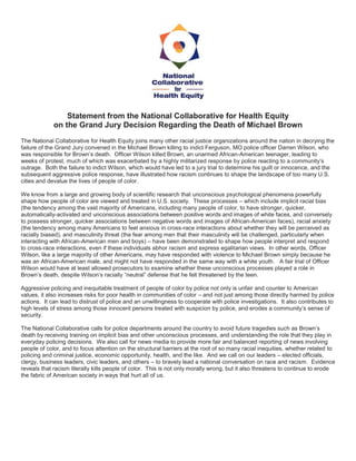 Statement from the National Collaborative for Health Equity on the Grand Jury Decision Regarding the Death of Michael Brown The National Collaborative for Health Equity joins many other racial justice organizations around the nation in decrying the failure of the Grand Jury convened in the Michael Brown killing to indict Ferguson, MO police officer Darren Wilson, who was responsible for Brown’s death. Officer Wilson killed Brown, an unarmed African-American teenager, leading to weeks of protest, much of which was exacerbated by a highly militarized response by police reacting to a community’s outrage. Both the failure to indict Wilson, which would have led to a jury trial to determine his guilt or innocence, and the subsequent aggressive police response, have illustrated how racism continues to shape the landscape of too many U.S. cities and devalue the lives of people of color. We know from a large and growing body of scientific research that unconscious psychological phenomena powerfully shape how people of color are viewed and treated in U.S. society. These processes – which include implicit racial bias (the tendency among the vast majority of Americans, including many people of color, to have stronger, quicker, automatically-activated and unconscious associations between positive words and images of white faces, and conversely to possess stronger, quicker associations between negative words and images of African-American faces), racial anxiety (the tendency among many Americans to feel anxious in cross-race interactions about whether they will be perceived as racially biased), and masculinity threat (the fear among men that their masculinity will be challenged, particularly when interacting with African-American men and boys) – have been demonstrated to shape how people interpret and respond to cross-race interactions, even if these individuals abhor racism and express egalitarian views. In other words, Officer Wilson, like a large majority of other Americans, may have responded with violence to Michael Brown simply because he was an African-American male, and might not have responded in the same way with a white youth. A fair trial of Officer Wilson would have at least allowed prosecutors to examine whether these unconscious processes played a role in Brown’s death, despite Wilson’s racially “neutral” defense that he felt threatened by the teen. Aggressive policing and inequitable treatment of people of color by police not only is unfair and counter to American values, it also increases risks for poor health in communities of color – and not just among those directly harmed by police actions. It can lead to distrust of police and an unwillingness to cooperate with police investigations. It also contributes to high levels of stress among those innocent persons treated with suspicion by police, and erodes a community’s sense of security. The National Collaborative calls for police departments around the country to avoid future tragedies such as Brown’s death by receiving training on implicit bias and other unconscious processes, and understanding the role that they play in everyday policing decisions. We also call for news media to provide more fair and balanced reporting of news involving people of color, and to focus attention on the structural barriers at the root of so many racial inequities, whether related to policing and criminal justice, economic opportunity, health, and the like. And we call on our leaders – elected officials, clergy, business leaders, civic leaders, and others – to bravely lead a national conversation on race and racism. Evidence reveals that racism literally kills people of color. This is not only morally wrong, but it also threatens to continue to erode the fabric of American society in ways that hurt all of us. 
